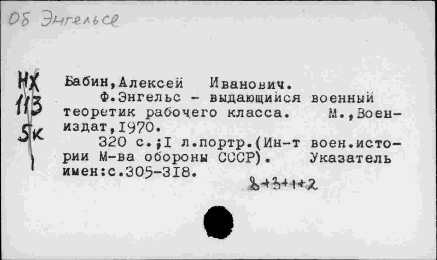 ﻿
1
Бабин,Алексей Иванович.
Ф.Энгельс - выдающийся теоретик рабочего класса, издат,1970.
320 с.;1 л.портр.(Ин-т рии М-ва обороны СССР). имен:с.305-318. п п
военный М..Воен-
воен.исто-Указатель